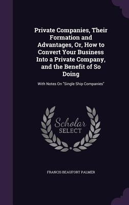 Private Companies, Their Formation and Advantages, Or, How to Convert Your Business Into a Private Company, and the Benefit of So Doing: With Notes On by Palmer, Francis Beaufort
