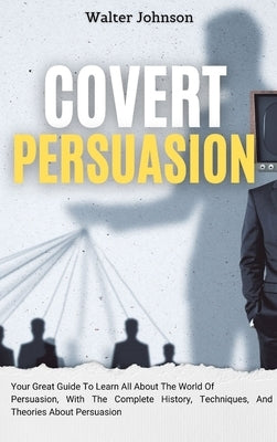 Covert Persuasion: Your Great Guide To Learn All About The World Of Persuasion, With The Complete History, Techniques, And Theories About Persuasion by Johnson, Walter