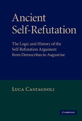 Ancient Self-Refutation: The Logic and History of the Self-Refutation Argument from Democritus to Augustine by Castagnoli, Luca