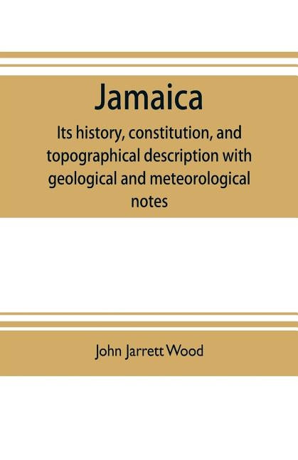 Jamaica: its history, constitution, and topographical description with geological and meteorological notes by Jarrett Wood, John