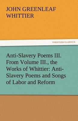 Anti-Slavery Poems III. from Volume III., the Works of Whittier: Anti-Slavery Poems and Songs of Labor and Reform by Whittier, John Greenleaf