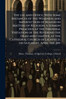The use and Office, With Some Instances of the Weakness and Imperfection of Reason in Matters of Religion. A Sermon Preached at the Triennial Visitati by Shaw, Thomas Of Queen's College