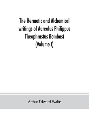 The Hermetic and alchemical writings of Aureolus Philippus Theophrastus Bombast, of Hohenheim, called Paracelsus the Great (Volume I) Hermetic Chemist by Edward Waite, Arthur