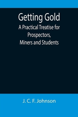 Getting Gold: A Practical Treatise for Prospectors, Miners and Students by C. F. Johnson, J.