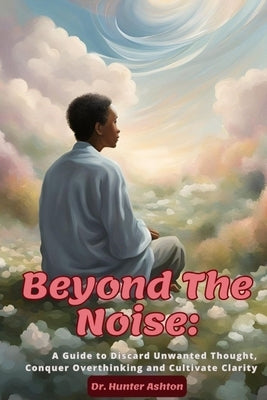 Beyond the Noise: A Guide to Discard Unwanted Thoughts, Conquer Overthinking, and Cultivate Clarity by Ashton, Hunter