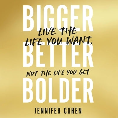Bigger, Better, Bolder: Live the Life You Want, Not the Life You Get by Cohen, Jennifer