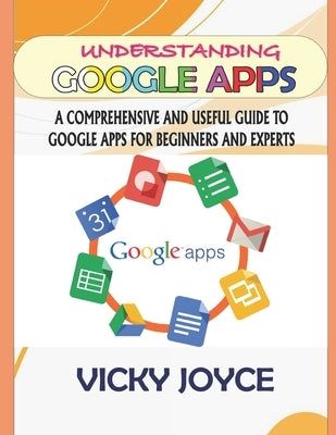 Understanding Google Apps: A Comprehensive and Useful Guide to Google Apps for Beginners and Experts by Joyce, Vicky