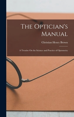 The Optician's Manual: A Treatise On the Science and Practice of Optometry by Brown, Christian Henry