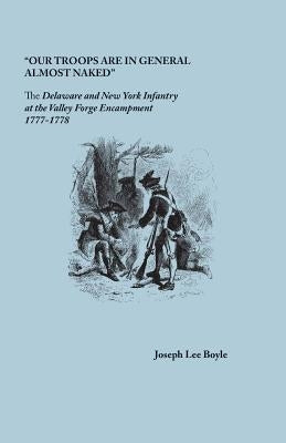 Our Troops Are in General Almost Naked: The Delaware and New York Infantry at the Valley Forge Encampment, 1777-1778 by Boyle, Joseph Lee