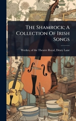 The Shamrock; A Collection Of Irish Songs by Weekes, Of the Theatre Royal Drury L.