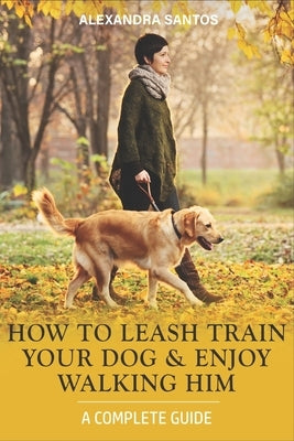 How to Leash Train Your Dog and Enjoy Walking Him: A Complete Guide by Santos, Alexandra