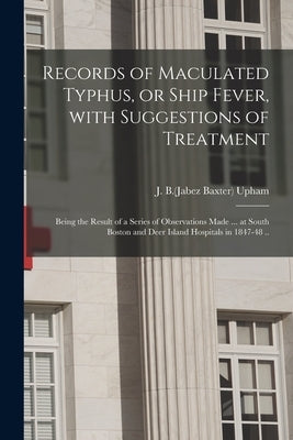 Records of Maculated Typhus, or Ship Fever, With Suggestions of Treatment: Being the Result of a Series of Observations Made ... at South Boston and D by Upham, J. B. (Jabez Baxter) 1820-1902