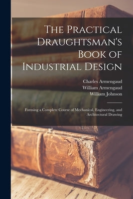 The Practical Draughtsman's Book of Industrial Design: Forming a Complete Course of Mechanical, Engineering, and Architectural Drawing by Johnson, William