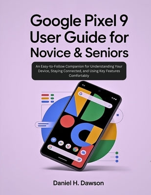Google Pixel 9 user guide for novice& seniors: An Easy-to-Follow Companion for Understanding Your Device, Staying Connected, and Using Key Features Co by Dawson, Daniel H.