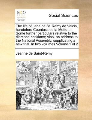 The Life of Jane de St. Remy de Valois, Heretofore Countess de La Motte. ... Some Further Particulars Relative to the Diamond Necklace; Also, an Addre by Saint-Remy, Jeanne De