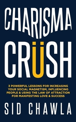 Charisma Crush: 3 Powerful Lessons for Increasing Your Social Magnetism, Influencing People and Using the Law of Attraction for Manife by Chawla, Sid