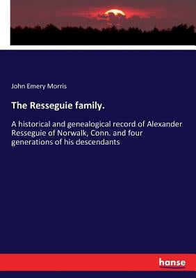 The Resseguie family.: A historical and genealogical record of Alexander Resseguie of Norwalk, Conn. and four generations of his descendants by Morris, John Emery