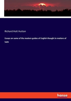 Essays on some of the modern guides of English thought in matters of faith by Hutton, Richard Holt