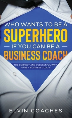Who Wants to be a Superhero if you can be a Business Coach: The Correct and Successful way to be a Business Coach by Coaches, Elvin