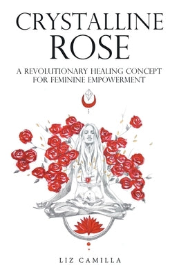 Crystalline Rose: A Revolutionary Healing Concept for Feminine Empowerment by Camilla, Liz