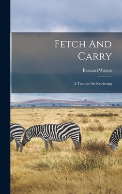 Fetch And Carry: A Treatise On Retrieving by Waters, Bernard