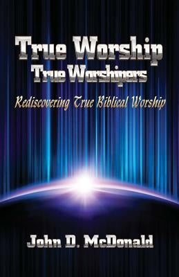 True Worship True Worshippers: Rediscovering True Biblical Worship by McDonald, John D.