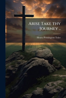 Arise Take thy Journey .. by Toler, Henry Pennington