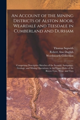 An Account of the Mining Districts of Alston Moor, Weardale and Teesdale in Cumberland and Durham: Comprising Descriptive Sketches of the Scenery, Ant by Sopwith, Thomas 1803-1879