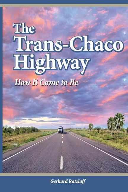 The Trans-Chaco Highway: How It Came to Be by Ratzlaff, G.