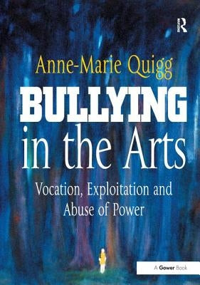 Bullying in the Arts: Vocation, Exploitation and Abuse of Power by Quigg, Anne-Marie