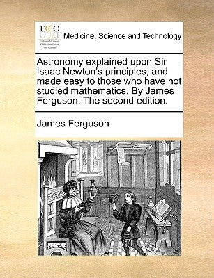 Astronomy Explained Upon Sir Isaac Newton's Principles, and Made Easy to Those Who Have Not Studied Mathematics. by James Ferguson. the Second Edition by Ferguson, James