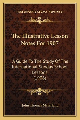 The Illustrative Lesson Notes For 1907: A Guide To The Study Of The International Sunday School Lessons (1906) by McFarland, John Thomas