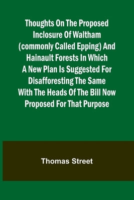 Thoughts on the Proposed Inclosure of Waltham (commonly called Epping) and Hainault Forests In which a new plan is suggested for disafforesting the sa by Street, Thomas