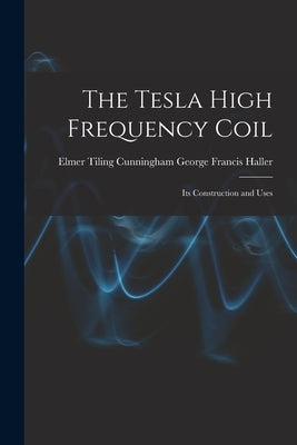 The Tesla High Frequency Coil: Its Construction and Uses by Francis Haller, Elmer Tiling Cunningh