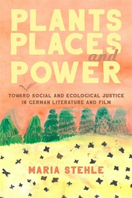 Plants, Places, and Power: Toward Social and Ecological Justice in German Literature and Film by Stehle, Maria