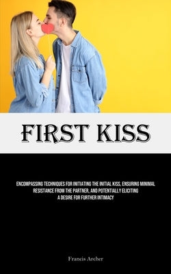 First Kiss: Encompassing Techniques For Initiating The Initial Kiss, Ensuring Minimal Resistance From The Partner, And Potentially by Archer, Francis