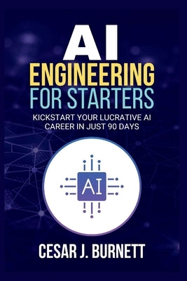 AI Engineering for Starters: Kickstart Your Lucrative AI Career in Just 90 Days by J. Burnett, Cesar