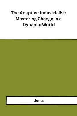 The Adaptive Industrialist: Mastering Change in a Dynamic World by Jones