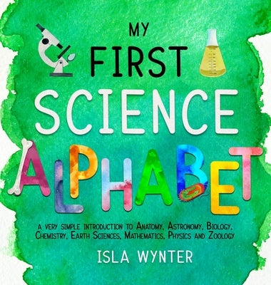 My First Science Alphabet: A Very Simple Introduction to Anatomy, Astronomy, Biology, Chemistry, Earth Sciences, Mathematics, Physics and Zoology by Wynter, Isla