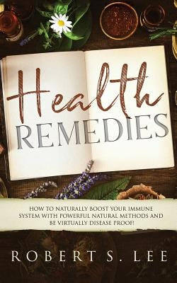 Health Remedies: How to Naturally Boost Your Immune System with Powerful Natural Methods and be Virtually Disease Proof! by Lee, Robert S.