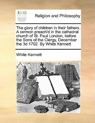 The Glory of Children in Their Fathers. a Sermon Preach'd in the Cathedral Church of St. Paul London, Before the Sons of the Clergy, December the 3D 1 by Kennett, White