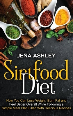 Sirtfood Diet: How You Can Lose Weight, Burn Fat and Feel Better Overall While Following a Simple Meal Plan Filled With Delicious Recipes by Ashley, Jena