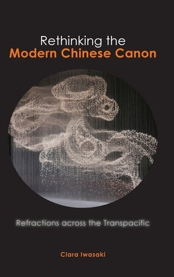 Rethinking the Modern Chinese Canon: Refractions across the Transpacific by Iwasaki, Clara