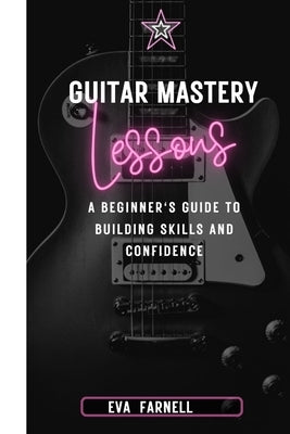 Guitar Mastery: Lessons : A Beginner's Guide to Building Skills and Confidence by Farnell, Eva