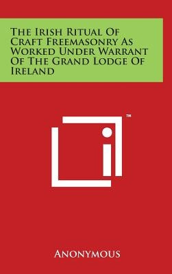 The Irish Ritual of Craft Freemasonry as Worked Under Warrant of the Grand Lodge of Ireland by Anonymous
