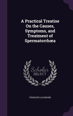 A Practical Treatise On the Causes, Symptoms, and Treatment of Spermatorrhoea by Lallemand, François