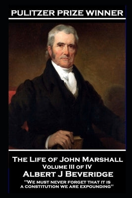The Life of John Marshall Volume III of IV: 'We must never forget that it is a constitution we are expounding'' by Beveridge, Albert J.