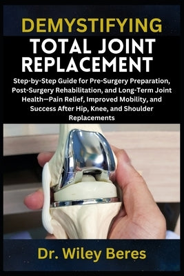 Demystifying Total Joint Replacement: Step-by-Step Guide for Pre-Surgery Preparation, Post-Surgery Rehabilitation, and Long-Term Joint Health-Pain Rel by Beres, Wiley