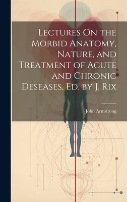 Lectures On the Morbid Anatomy, Nature, and Treatment of Acute and Chronic Deseases, Ed. by J. Rix by Armstrong, John