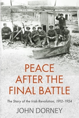 Peace After the Final Battle: The Story of the Irish Revolution, 1912-1924 by Dorney, John